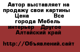 Автор выставляет на продажу свои картины  › Цена ­ 22 000 - Все города Мебель, интерьер » Другое   . Алтайский край